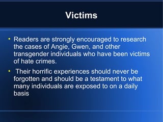 Victims Readers are strongly encouraged to research the cases of Angie, Gwen, and other transgender individuals who have been victims of hate crimes.  Their horrific experiences should never be forgotten and should be a testament to what many individuals are exposed to on a daily basis 