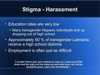 Stigma - Harassment Education rates are very low Many transgender Hispanic individuals end up dropping out of high school Approximately 50 % of transgender Latina/os receive a high school diploma Employment is often just as difficult “ I couldn’t find a job, but I noticed as soon as I came out of the dress and the wigs and the make-up and what have- not, let my mustache grow, I got a job immediately.” 