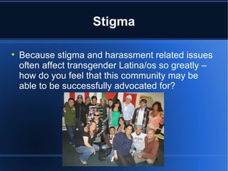 Stigma Because stigma and harassment related issues often affect transgender Latina/os so greatly – how do you feel that this community may be able to be successfully advocated for? 