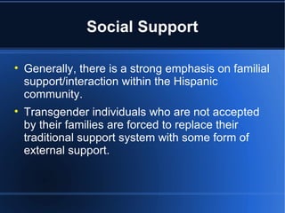 Social Support Generally, there is a strong emphasis on familial support/interaction within the Hispanic community.  Transgender individuals who are not accepted by their families are forced to replace their traditional support system with some form of external support.  