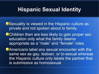 Hispanic Sexual Identity Sexuality is viewed in the Hispanic culture as private and not spoken about to family. Children then are less likely to gain proper sex education only what the family deems appropriate as a “male” and “female” roles.  Americans label any sexual encounter with the same sex as gay, lesbian, or bi-sexual whereas the Hispanic culture only labels the partner that is submissive as homosexual.  