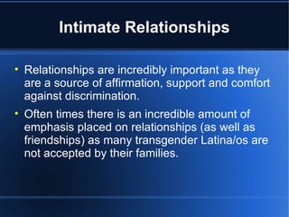 Intimate Relationships Relationships are incredibly important as they are a source of affirmation, support and comfort against discrimination.  Often times there is an incredible amount of emphasis placed on relationships (as well as friendships) as many transgender Latina/os are not accepted by their families.  