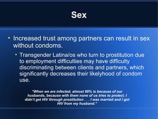 Sex Increased trust among partners can result in sex without condoms.  Transgender Latina/os who turn to prostitution due to employment difficulties may have difficulty discriminating between clients and partners, which significantly decreases their likelyhood of condom use.  “ When we are infected, almost 99% is because of our husbands, because with them none of us tries to protect. I didn’t get HIV through prostitution . . . I was married and I got HIV from my husband.” 