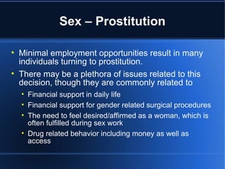 Sex – Prostitution Minimal employment opportunities result in many individuals turning to prostitution.  There may be a plethora of issues related to this decision, though they are commonly related to Financial support in daily life Financial support for gender related surgical procedures The need to feel desired/affirmed as a woman, which is often fulfilled during sex work Drug related behavior including money as well as access 