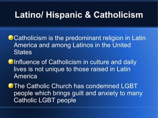 Latino/ Hispanic & Catholicism Catholicism is the predominant religion in Latin America and among Latinos in the United States Influence of Catholicism in culture and daily lives is not unique to those raised in Latin America The Catholic Church has condemned LGBT people which brings guilt and anxiety to many Catholic LGBT people 