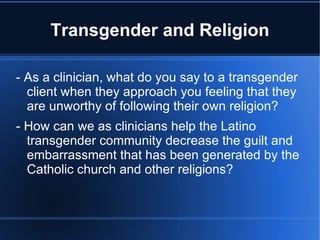 Transgender and Religion - As a clinician, what do you say to a transgender client when they approach you feeling that they are unworthy of following their own religion? - How can we as clinicians help the Latino transgender community decrease the guilt and embarrassment that has been generated by the Catholic church and other religions? 