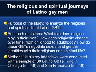 Purpose of the study: to analyze the religious and spiritual life of Latino GBTs Research questions: What role does religion play in their lives? How does religiosity change over time, from childhood to adulthood? How do these GBTs negotiate sexual and gender identities with their religious and spiritual life? Method: life history interviews were conducted with a sample of 80 Latino GBTs living in Chicago (n = 40) and San Francisco (n = 40).  The religious and spiritual journeys of Latino gay men  