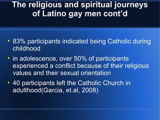 The religious and spiritual journeys of Latino gay men cont’d 83% participants indicated being Catholic during childhood in adolescence, over 50% of participants experienced a conflict because of their religious values and their sexual orientation 40 participants left the Catholic Church in adulthood(Garcia, et.al, 2008) 