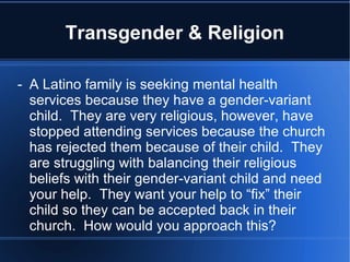 Transgender & Religion -  A Latino family is seeking mental health services because they have a gender-variant child.  They are very religious, however, have stopped attending services because the church has rejected them because of their child.  They are struggling with balancing their religious beliefs with their gender-variant child and need your help.  They want your help to “fix” their child so they can be accepted back in their church.  How would you approach this? 
