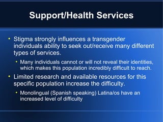 Support/Health Services Stigma strongly influences a transgender individuals ability to seek out/receive many different types of services.  Many individuals cannot or will not reveal their identities, which makes this population incredibly difficult to reach.  Limited research and available resources for this specific population increase the difficulty.  Monolingual (Spanish speaking) Latina/os have an increased level of difficulty 