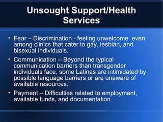 Unsought Support/Health Services Fear – Discrimination - feeling unwelcome  even among clinics that cater to gay, lesbian, and bisexual individuals.  Communication – Beyond the typical communication barriers than transgender individuals face, some Latinas are intimidated by possible language barriers or are unaware of available resources.  Payment – Difficulties related to employment, available funds, and documentation 