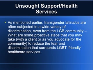 Unsought Support/Health Services As mentioned earlier, transgender latina/os are often subjected to a wide variety of discrimination, even from the LGB community – What are some proactive steps that you may take (with a client or as you advocate for the community) to reduce the fear and discrimination that surrounds LGBT ‘friendly’ healthcare services.  