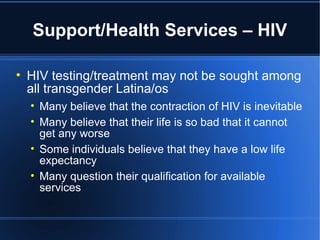 Support/Health Services – HIV HIV testing/treatment may not be sought among all transgender Latina/os Many believe that the contraction of HIV is inevitable Many believe that their life is so bad that it cannot get any worse Some individuals believe that they have a low life expectancy Many question their qualification for available services 