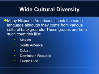 Wide Cultural Diversity Many Hispanic Americans speak the same language although they come from various cultural backgrounds. These groups are from such countries like: Mexico South America Cuba Dominican Republic Puerto Rico 