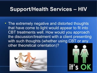Support/Health Services – HIV The extremely negative and distorted thoughts that have come to light would appear to fit into CBT treatments well. How would you approach the discussion/treatment with a client presenting with such thoughts (whether using CBT or any other theoretical orientation)? 