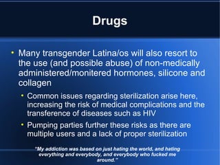 Drugs Many transgender Latina/os will also resort to the use (and possible abuse) of non-medically administered/monitered hormones, silicone and collagen Common issues regarding sterilization arise here, increasing the risk of medical complications and the transference of diseases such as HIV Pumping parties further these risks as there are multiple users and a lack of proper sterilization “ My addiction was based on just hating the world, and hating everything and everybody, and everybody who fucked me around.” 