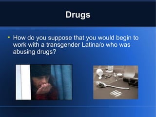 Drugs How do you suppose that you would begin to work with a transgender Latina/o who was abusing drugs? 