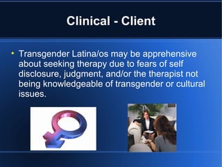 Clinical - Client Transgender Latina/os may be apprehensive about seeking therapy due to fears of self disclosure, judgment, and/or the therapist not being knowledgeable of transgender or cultural issues.  