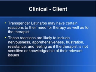 Clinical - Client Transgender Latina/os may have certain reactions to their need for therapy as well as to the therapist These reactions are likely to include nervousness, apprehensiveness, frustration, resistance, and feeling as if the therapist is not sensitive or knowledgeable of their relevant issues 