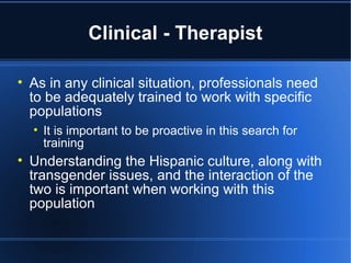 Clinical - Therapist As in any clinical situation, professionals need to be adequately trained to work with specific populations It is important to be proactive in this search for training Understanding the Hispanic culture, along with transgender issues, and the interaction of the two is important when working with this population 