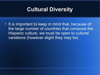 Cultural Diversity It is important to keep in mind that, because of the large number of countries that compose the Hispanic culture, we must be open to cultural variations (however slight they may be) 