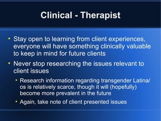 Clinical - Therapist Stay open to learning from client experiences, everyone will have something clinically valuable to keep in mind for future clients Never stop researching the issues relevant to client issues Research information regarding transgender Latina/os is relatively scarce, though it will (hopefully) become more prevalent in the future Again, take note of client presented issues 