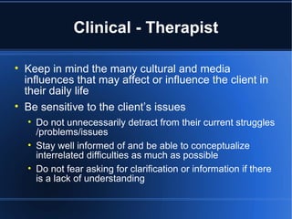Clinical - Therapist Keep in mind the many cultural and media influences that may affect or influence the client in their daily life Be sensitive to the client’s issues Do not unnecessarily detract from their current struggles /problems/issues Stay well informed of and be able to conceptualize interrelated difficulties as much as possible Do not fear asking for clarification or information if there is a lack of understanding  