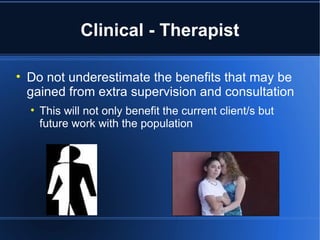 Clinical - Therapist Do not underestimate the benefits that may be gained from extra supervision and consultation This will not only benefit the current client/s but future work with the population 