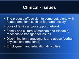 Clinical - Issues The process of/decision to come out, along with related emotions such as fear and anxiety Loss of family and/or support network Family and cultural (American and Hispanic) reactions to transgender issues Discrimination, harassment, and abuse (verbal, physical and emotional) Employment and education difficulties 