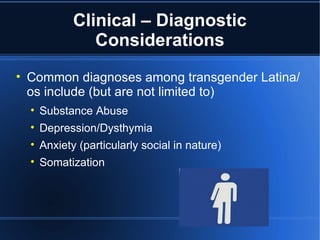 Clinical – Diagnostic Considerations Common diagnoses among transgender Latina/os include (but are not limited to) Substance Abuse Depression/Dysthymia Anxiety (particularly social in nature) Somatization  