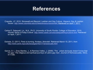 References Crapotta, J.F. 2010. Stonewall and Beyond: Lesbian and Gay Culture.  Hispanic Gay & Lesbian Issues.  http://www.columbia.edu/cu/lweb/eresources/exhibit . Retrieved on April 7, 2011.   Carlos P. Zalaquett, Lic., M.A., Ph.D.  University of South Florida: College of Education . 2010.  His/Her Name isToday:Culture.  http://www.coedu.usf.edu/zalaquett/hoy/culture.html . Retrieved on April, 7,2011.   Estrada, G. (2011). Paris is burning, frontera, Atrevete!. Retrieved March 10, 2011, from  http://www.jrank.org/cultures/pages/4521/Transsexuals.html   García, D. I., Gray-Stanley, J., & Ramirez-Valles, J. (2008). 'The  priest obviously doesn't know that I'm gay': The religious and spiritual journeys of Latino gay men.  Journal of Homosexuality , 55(3), 411-436. 