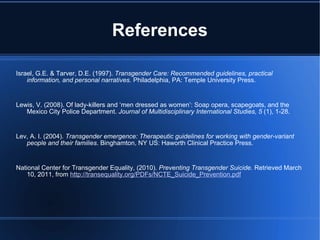 References Israel, G.E. & Tarver, D.E. (1997).  Transgender Care: Recommended guidelines, practical information, and personal narratives.  Philadelphia, PA: Temple University Press.   Lewis, V. (2008). Of lady-killers and ‘men dressed as women’: Soap opera, scapegoats, and the Mexico City Police Department.  Journal of Multidisciplinary International Studies, 5  (1), 1-28.   Lev, A. I. (2004).  Transgender emergence: Therapeutic guidelines for working with gender-variant people and their families . Binghamton, NY US: Haworth Clinical Practice Press.   National Center for Transgender Equality, (2010).  Preventing Transgender Suicide.  Retrieved March 10, 2011, from  http://transequality.org/PDFs/NCTE_Suicide_Prevention.pdf   