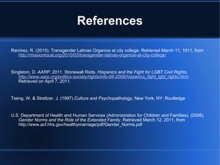 References Ramirez, R. (2010). Transgender Latinas Organize at city college. Retrieved March 11, 1011, from  http://missionlocal.org/2010/03/transgender-latinas-organize-at-city-college/     Singleton, D.  AARP . 2011. Stonewall Riots.  Hispanics and the Fight for LGBT Civil Rights.  http://www.aarp.org/politics-society/rights/info-06-2009/ hispanics_fight_lgbt_rights.html . Retrieved on April 7, 2011.   Tseng, W. & Streltzer, J. (1997). Culture and Psychopathology.  New York, NY: Routledge   U.S. Department of Health and Human Services (Administration for Children and Families). (2008).  Gender Norms and the Role of the Extended Family.  Retrieved March 12, 2011, from http://www.acf.hhs.gov/healthymarriage/pdf/Gender_Norms.pdf 