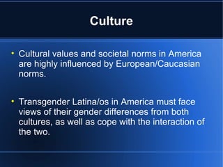 Culture Cultural values and societal norms in America are highly influenced by European/Caucasian norms.  Transgender Latina/os in America must face views of their gender differences from both cultures, as well as cope with the interaction of the two.  