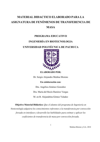 1
Medina-Moreno y Col., 2018
MATERIAL DIDACTICO ELABORADO PARA LA
ASIGNATURA DE FENÓMENOS DE TRANSFERENCIA DE
MASA
PROGRAMA EDUCATIVO
INGENIERÍA EN BIOTECNOLOGIA
UNIVERSIDAD POLITÉCNICA DE PACHUCA
ELABORADO POR:
Dr. Sergio Alejandro Medina Moreno
En colaboración con:
Dra. Angélica Jiménez González
Dra. María del Rocío Ramírez Vargas
M. en B. Alejandrina Gómez Valadez
Objetivo Material Didáctico: Que el alumno del programa de Ingeniería en
biotecnología adquiera los conocimientos referentes a la transferencia por convección
forzada en interfases y desarrolle las habilidades para estimar y aplicar los
coeficientes de transferencia de masa por convección forzada.
 