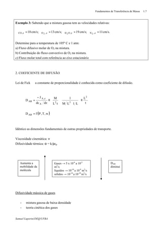 Fundamentos de Transferência de Massa 1.7
Samuel Luporini/DEQ/UFBA
Exemplo 3: Sabendo que a mistura gasosa tem as velocidades relativas:
cm/s.11cm/s;19cm/s;13cm/s;10 z,Nz,OHz,Oz,CO 222
=ϑ=ϑ=ϑ=ϑ
Determine para a temperatura de 105º C e 1 atm:
a) Fluxo difusivo molar de O2 na mistura.
b) Contribuição do fluxo convectivo de O2 na mistura.
c) Fluxo molar total com referência ao eixo estacionário
2. COEFICIENTE DE DIFUSÃO
Lei de Fick ⇒ a constante de proporcionalidade é conhecida como coeficiente de difusão.
( )w,T,PfD
t
L
L1LM
1
tL
M
dzdc
J
D
AB
2
32
A
z,A
AB
=
≡








⋅






≡
−
=
Idêntico as dimensões fundamentais de outras propriedades de transporte.
Viscosidade cinemática: ν
Difusividade térmica: α = k/ρcp
Difusividade mássica de gases
- mistura gasosa de baixa densidade
- teoria cinética dos gases
Aumenta a
mobilidade da
molécula
Gases → 5 x 10-6
a 10-5
m2
/s
líquidos → 10-10
a 10-9
m2
/s
sólidos → 10-14
a 10-10
m2
/s
DAB
diminui
 
