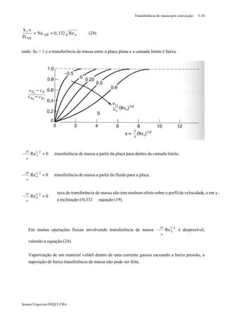 Transferência de massa por convecção 5.10
Samuel Luporini/DEQ/UFBA
xAB
AB
c
Re332,0Nu
D
xk
== (24)
onde: Sc = 1 e a transferência de massa entre a placa plana e a camada limite é baixa.
(19).equação0,332éinclinaçãoa
yemee,velocidaddeperfilosobreefeitonenhumtemnãomassadenciatransferêdetaxa
0Re
placa.aparafluidodopartiramassadenciatransferê0Re
limite.camadadadentroparaplacadapartiramassadenciatransferê0Re
21
x
ys
21
x
ys
21
x
ys



⇒
=
⇒=
ϑ
ϑ
⇒<
ϑ
ϑ
⇒>
ϑ
ϑ
∞
∞
∞
⇒ Em muitas operações físicas envolvendo transferência de massa 21
x
ys
Re
∞ϑ
ϑ
é desprezível,
valendo a equação (24).
⇒ Vaporização de um material volátil dentro de uma corrente gasosa escoando a baixa pressão, a
suposição de baixa transferência de massa não pode ser feita.
 