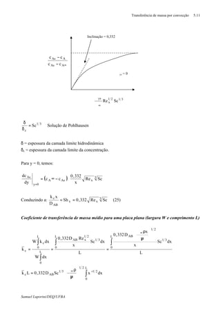 Transferência de massa por convecção 5.11
Samuel Luporini/DEQ/UFBA
31
c
Sc=
δ
δ
Solução de Pohlhausen
δ = espessura da camada limite hidrodinâmica
δc = espessura da camada limite da concentração.
Para y = 0, temos:
( ) 





−∞=
=
3
xAsA
0y
As
ScRe
x
332,0
cc
dy
dc
Conduzindo a: 3
xx
AB
c
ScRe332,0Sh
D
xk
== (25)
Coeficiente de transferência de massa médio para uma placa plana (largura W e comprimento L)
∫
∫∫
∫
∫
−∞
∞






µ
ρϑ
=
⇒






µ
ρϑ
===
L
0
21
21
31
ABc
L
0
31
21
ABL
0
31
21
xAB
L
0
L
0
c
c
dxxScD332,0Lk
L
dxSc
x
x
D332,0
L
dxSc
x
ReD332,0
dxW
dxkW
k
Inclinação = 0,332
ϑys = 0
3121
x
ys
ScRe
∞ϑ
ϑ
∞−
−
AAs
AAs
cc
cc
 
