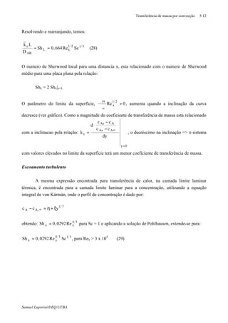 Transferência de massa por convecção 5.12
Samuel Luporini/DEQ/UFBA
Resolvendo e rearranjando, temos:
3121
LL
AB
c
ScRe664,0Sh
D
Lk
== (28)
O numero de Sherwood local para uma distancia x, esta relacionado com o numero de Sherwood
médio para uma placa plana pela relação:
ShL = 2 Shx|x=L
O parâmetro do limite da superfície, 0Re
21
x
ys
>
ϑ
ϑ
∞
, aumenta quando a inclinação da curva
decresce (ver gráfico). Como a magnitude do coeficiente de transferência de massa esta relacionado
com a inclinacao pela relação:
0y
AAs
AAs
c
dy
cc
cc
d
k
=
∞






−
−
= , o decréscimo na inclinação => o sistema
com valores elevados no limite da superfície terá um menor coeficiente de transferência de massa.
Escoamento turbulento
A mesma expressão encontrada para transferência de calor, na camada limite laminar
térmica, é encontrada para a camada limite laminar para a concentração, utilizando a equação
integral de von Kármán, onde o perfil de concentração é dado por:
71
,AA ycc ξ+η=− ∞
obtendo: 54
xx Re0292,0Sh = para Sc = 1 e aplicando a solução de Pohlhausen, extende-se para:
3154
xx ScRe0292,0Sh = , para Rex > 3 x 105
(29)
 
