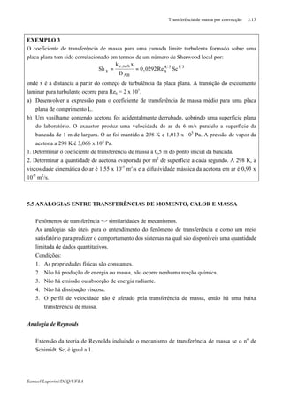 Transferência de massa por convecção 5.13
Samuel Luporini/DEQ/UFBA
EXEMPLO 3
O coeficiente de transferência de massa para uma camada limite turbulenta formado sobre uma
placa plana tem sido correlacionado em termos de um número de Sherwood local por:
3154
x
AB
turb,c
x ScRe0292,0
D
xk
Sh ==
onde x é a distancia a partir do começo de turbulência da placa plana. A transição do escoamento
laminar para turbulento ocorre para Rex = 2 x 105
.
a) Desenvolver a expressão para o coeficiente de transferência de massa médio para uma placa
plana de comprimento L.
b) Um vasilhame contendo acetona foi acidentalmente derrubado, cobrindo uma superfície plana
do laboratório. O exaustor produz uma velocidade de ar de 6 m/s paralelo a superfície da
bancada de 1 m de largura. O ar foi mantido a 298 K e 1,013 x 105
Pa. A pressão de vapor da
acetona a 298 K é 3,066 x 104
Pa.
1. Determinar o coeficiente de transferência de massa a 0,5 m do ponto inicial da bancada.
2. Determinar a quantidade de acetona evaporada por m2
de superfície a cada segundo. A 298 K, a
viscosidade cinemática do ar é 1,55 x 10-5
m2
/s e a difusividade mássica da acetona em ar é 0,93 x
10-5
m2
/s.
5.5 ANALOGIAS ENTRE TRANSFERÊNCIAS DE MOMENTO, CALOR E MASSA
⇒ Fenômenos de transferência => similaridades de mecanismos.
⇒ As analogias são úteis para o entendimento do fenômeno de transferência e como um meio
satisfatório para predizer o comportamento dos sistemas na qual são disponíveis uma quantidade
limitada de dados quantitativos.
⇒ Condições:
1. As propriedades físicas são constantes.
2. Não há produção de energia ou massa, não ocorre nenhuma reação química.
3. Não há emissão ou absorção de energia radiante.
4. Não há dissipação viscosa.
5. O perfil de velocidade não é afetado pela transferência de massa, então há uma baixa
transferência de massa.
Analogia de Reynolds
⇒ Extensão da teoria de Reynolds incluindo o mecanismo de transferência de massa se o no
de
Schimidt, Sc, é igual a 1.
 