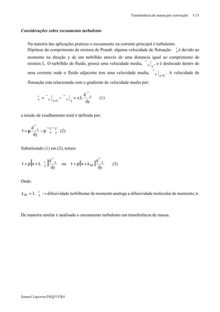Transferência de massa por convecção 5.15
Samuel Luporini/DEQ/UFBA
Considerações sobre escoamento turbulento
⇒ Na maioria das aplicações praticas o escoamento na corrente principal é turbulento.
⇒ Hipótese do comprimento de mistura de Prandt: alguma velocidade de flutuação xϑ′ é devido ao
momento na direção y de um turbilhão através de uma distancia igual ao comprimento de
mistura L. O turbilhão de fluido, possui uma velocidade media,
yxϑ , e é deslocado dentro de
uma corrente onde o fluido adjacente tem uma velocidade media,
Lyx +
ϑ . A velocidade de
flutuação esta relacionada com o gradiente de velocidade media por:
dy
d
L x
yxLyxx
ϑ
±=ϑ−ϑ=ϑ′
+
(1)
a tensão de cisalhamento total é definida por:
yx
x
dy
d
ϑ′ϑ′ρ−
ϑ
µ=τ (2)
Substituindo (1) em (2), temos:
[ ] [ ]
dy
d
ou
dy
d
L x
M
x
y
ϑ
ε+νρ=τ
ϑ
ϑ′+νρ=τ (3)
Onde:
.momento,demoleculardedifusividaaanalogamomentodearturbilhondedifusividaL yM ν→ϑ′=ε
De maneira similar é analisado o escoamento turbulento em transferência de massa.
 