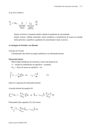 Transferência de massa por convecção 5.17
Samuel Luporini/DEQ/UFBA
A eq. (6) é similar a:
{ { dy
Td
c
A
q
rturbilhona
térmica
dedifusivida
H
térmica
molecular
dedifusivida
p
y
















ε+αρ−=
⇒ Região turbulenta: transporte rápido, redução no gradiente de concentração.
⇒ Região laminar: difusão molecular, maior resistência a transferência de massa na camada
limite próxima a superfície o gradiente de concentração é mais excessivo.
As analogias de Prandtl e von Kármán
Analogia de Prandtl
⇒ Considerações dos efeitos na região turbulenta e na subcamada laminar.
Subcamada laminar
⇒ Difusividade turbilhonar de momento e massa são desprezíveis
⇒ τs = tensão de cisalhamento na superfície = constante.
⇒ NAy,s = fluxo de massa na superfície = cte.
ρν
ξτ
=ϑ
ρν
τ
=ϑ ξ
ξ
ϑ
∫∫
ξ
s
x0
0
s
x oudyd
x
(7)
onde ξ é a espessura da subcamada laminar.
A porção laminar da equação (6)
( )
AB
s,Ay
AAs0
AB
s,Ayc
c A
D
N
ccoudy
D
N
cd
A
As
ξ
=−−= ξ
ξ
∫∫ ξ
(8)
Eliminando ξ das equações (7) e (8), temos:
( )ξ
ξ
−=
τ
ϑρν
AAs
s,Ay
AB
s
x
cc
N
D
(9)
 