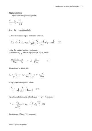 Transferência de massa por convecção 5.18
Samuel Luporini/DEQ/UFBA
Região turbulenta
⇒ Aplica-se a analogia de Reynolds:
2
sfc
2
Ck
∞∞ ρϑ
τ
==
ϑ
de y = ξ a y = condições bulk.
O fluxo mássico na região turbulenta torná-se:
( ) ( )( )∞ξ
ξ∞
∞ξ
−
ϑ−ϑρν
τ
=−= AA
x
s
AAcAy cccckN (10)
União das regiões laminar e turbulenta
Eliminando ξAc entre as equações (9) e (10), temos:












−
ν
ϑ+ϑ
τ
ρ
=
−
ξ∞
∞
1
DN
cc
AB
x
sAy
AAs
(11)
Substituindo as definições:
ABAAs
A
c2
s
f
D
Sc;
cc
N
k;
2
C
ν
=
−
=
ϑρ
τ
=
∞∞
na eq. (11) e rearranjando, temos:
( )( )1Sc1
2Ck
x
fc
−ϑϑ+
=
ϑ ∞ξ∞
(12)
Na subcamada laminar é definido que ϑ+
= y+
= 5, portanto:
2
C
5ou5
2
C
fx
f
x
=
ϑ
ϑ
=
ϑ
ϑ
=ϑ
∞
ξ
∞
ξ+
(13)
Substituindo (13) em (12), obtemos:
 