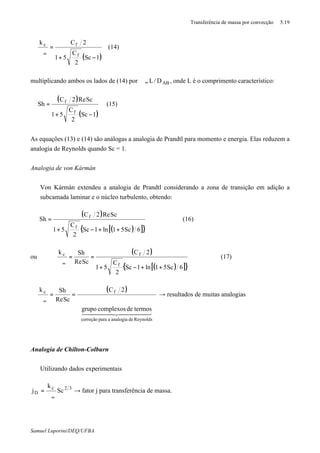 Transferência de massa por convecção 5.19
Samuel Luporini/DEQ/UFBA
( )1Sc
2
C
51
2Ck
f
fc
−+
=
ϑ∞
(14)
multiplicando ambos os lados de (14) por ABD/L∞ϑ , onde L é o comprimento característico:
( )
( )1Sc
2
C
51
ScRe2C
Sh
f
f
−+
= (15)
As equações (13) e (14) são análogas a analogia de Prandtl para momento e energia. Elas reduzem a
analogia de Reynolds quando Sc = 1.
Analogia de von Kármán
⇒ Von Kármán extendeu a analogia de Prandtl considerando a zona de transição em adição a
subcamada laminar e o núcleo turbulento, obtendo:
( )
( )[ ]{ }6Sc51ln1Sc
2
C
51
ScRe2C
Sh
f
f
++−+
= (16)
ou
( )
( )[ ]{ }6Sc51ln1Sc
2
C
51
2C
ScRe
Shk
f
fc
++−+
==
ϑ∞
(17)
( )










==
ϑ∞
44444 344444 21
Reynoldsdeanalogiaaparacorreção
fc
termosdecomplexosgrupo
2C
ScRe
Shk
→ resultados de muitas analogias
Analogia de Chilton-Colburn
⇒ Utilizando dados experimentais
32c
D Sc
k
j
∞ϑ
= → fator j para transferência de massa.
 