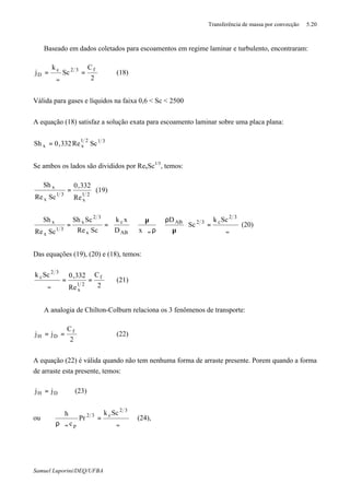 Transferência de massa por convecção 5.20
Samuel Luporini/DEQ/UFBA
⇒ Baseado em dados coletados para escoamentos em regime laminar e turbulento, encontraram:
2
C
Sc
k
j f32c
D =
ϑ
=
∞
(18)
Válida para gases e líquidos na faixa 0,6 < Sc < 2500
A equação (18) satisfaz a solução exata para escoamento laminar sobre uma placa plana:
3121
xx ScRe332,0Sh =
Se ambos os lados são divididos por RexSc1/3
, temos:
21
x
31
x
x
Re
332,0
ScRe
Sh
= (19)
∞∞ ϑ
=





µ
ρ






ρϑ
µ






==
32
c32AB
AB
c
x
32
x
31
x
x Sck
Sc
D
xD
xk
ScRe
ScSh
ScRe
Sh
(20)
Das equações (19), (20) e (18), temos:
2
C
Re
332,0Sck f
21
x
32
c
==
ϑ∞
(21)
⇒ A analogia de Chilton-Colburn relaciona os 3 fenômenos de transporte:
2
C
jj f
DH == (22)
A equação (22) é válida quando não tem nenhuma forma de arraste presente. Porem quando a forma
de arraste esta presente, temos:
DH jj = (23)
ou
∞∞ ϑ
=
ρϑ
32
c32
p
Sck
Pr
c
h
(24),
 