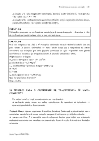 Transferência de massa por convecção 5.21
Samuel Luporini/DEQ/UFBA
⇒ A equação (24) é uma relação entre transferência de massa e calor convectivos, válida para 0,6
< Sc < 2500 e 0,6 < Pr < 100.
⇒ A equação (24) é válida para muitas geometrias diferentes como: escoamento em placas planas,
escoamento em tubos, e escoamento ao redor de cilindros.
EXEMPLO 4
Utilizando o enunciado e o coeficiente de transferência de massa do exemplo 1, determinar o valor
do coeficiente de transferência de calor, h, para a corrente de ar.
EXEMPLO 5
O ar seco sob pressão de 1,013 x 105
Pa sopra o termômetro na qual o bulbo foi coberto com um
pano úmido. A clássica temperatura do bulbo úmido indica que a temperatura no estado
estacionário foi alcançado por uma pequena quantidade de água evaporando num grande
reservatório de mistura de gás e vapor insaturado. A leitura no termômetro é 290 K.
Propriedades do ar e água:
PA, pressão de vapor da água = 1,94 x 103
Pa
ρ, densidade do ar = 1,219 kg/m3
λTs, calor latente de vaporização da água = 2461 kJ/kg
Pr = 0,71
Sc = 0,61
cp, calor especifico do ar = 1,006 J/kgK
Qual é a temperatura do ar seco?
Resp: 322,1 K
5.6 MODELOS PARA O COEFICIENTE DE TRANSFERÊNCIA DE MASSA
CONVECTIVO
⇒ Em muitos casos kc é empírico (determinado por experimentos)
⇒ A explicação teórica requer um melhor entendimento do mecanismo da turbulência →
características dinâmicas do escoamento.
Teoria do filme: é baseada na presença de um filme fictício de fluido, onde se admite existir toda a
resistência e transferência de massa, na qual o transporte é inteiramente por difusão molecular.
A espessura do filme, δ, é estendida alem da subcamada laminar para incluir uma resistência
equivalente encontrada com a mudança de concentração dentro da região de transição e do núcleo
turbulento.
 