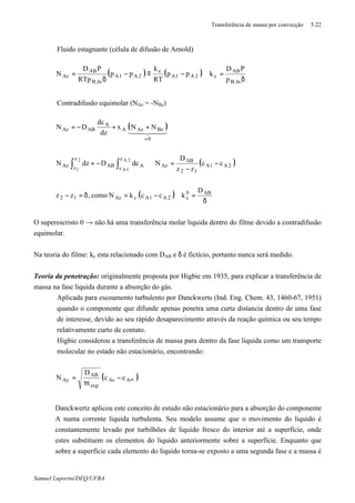 Transferência de massa por convecção 5.22
Samuel Luporini/DEQ/UFBA
⇒ Fluido estagnante (célula de difusão de Arnold)
( ) ( )
δ
=∴−≡−
δ
=
,lnB
AB
c2A1A
c
2A1A
,lnB
AB
Az
p
PD
kpp
RT
k
pp
RTp
PD
N
⇒ Contradifusão equimolar (NAz = -NBz)
( )
( )
( )
δ
=∴−=δ=−
−
−
=⇒−=
++−=
∫ ∫
=
AB0
c2A1AcAz12
2A1A
12
AB
Az
z
z
c
c AABAz
0
BzAzA
A
ABAz
D
kcckNcomo,zz
cc
zz
D
NdcDdzN
NNx
dz
dc
DN
2
1
2A
1A
44 344 21
O superescristo 0 → não há uma transferência molar liquida dentro do filme devido a contradifusão
equimolar.
Na teoria do filme: kc esta relacionado com DAB e δ é fictício, portanto nunca será medido.
Teoria da penetração: originalmente proposta por Higbie em 1935, para explicar a transferência de
massa na fase liquida durante a absorção do gás.
⇒ Aplicada para escoamento turbulento por Danckwerts (Ind. Eng. Chem. 43, 1460-67, 1951)
quando o componente que difunde apenas penetra uma curta distancia dentro de uma fase
de interesse, devido ao seu rápido desaparecimento através da reação química ou seu tempo
relativamente curto de contato.
⇒ Higbie considerou a transferência de massa para dentro da fase liquida como um transporte
molecular no estado não estacionário, encontrando:
( )∞−
π
= AAs
exp
AB
Ay cc
t
D
N
⇒ Danckwertz aplicou este conceito de estudo não estacionário para a absorção do componente
A numa corrente liquida turbulenta. Seu modelo assume que o movimento do liquido é
constantemente levado por turbilhões de liquido fresco do interior até a superfície, onde
estes substituem os elementos do liquido anteriormente sobre a superfície. Enquanto que
sobre a superfície cada elemento do liquido torna-se exposto a uma segunda fase e a massa é
 