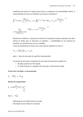 Transferência de massa por convecção 5.23
Samuel Luporini/DEQ/UFBA
transferida para dentro do liquido apesar dela ser estagnante e de profundidade infinita. A
total penetração do soluto no turbilhão num tempo de exposição é:
( ) ( )
21
expAB
AAs
t
0
21
AAs
ABt
0 A
tD
cc2dttcc
D
dtN
expexp








π
−=−
π
= ∞
−
∞ ∫∫
{
( )
21
expAB
AAs
todurante
médianciatransferêdetaxa
A
tD
cc2N
exp








π
−= ∞
⇒ Danckwertz modificou a suposição de período de exposição constante propondo uma faixa
infinita de idades para os elementos de superfície → probabilidade de um elemento de
superfície ser substituído por um novo turbilhão.
A taxa de transferência de massa com a renovação da superfície ao acaso é:
( )∞−= AAsABA ccsDN
onde s = fator de renovação da superfície (experimental)
O conceito de renovação da superfície de renovação tem sido bem sucedido em:
o Reações químicas na fase líquida.
o É valida somente se a superfície de renovação é relativamente rápida.
Teoria entre a do filme e a da penetração:
AB
5,0
ABc DaDk ∝
Modelo da camada limite:
321
ABD
3121
L
AB
c ScRe
L
D
664,0k
ν
=
=
logo 32
ABc Dk ∝
⇒ Sublimação de um sólido dentro de um gás.
⇒ Dissolução de um sólido por um líquido.
 