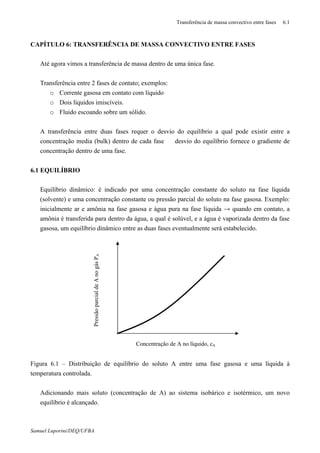Transferência de massa convectivo entre fases 6.1
Samuel Luporini/DEQ/UFBA
CAPÍTULO 6: TRANSFERÊNCIA DE MASSA CONVECTIVO ENTRE FASES
⇒ Até agora vimos a transferência de massa dentro de uma única fase.
⇒ Transferência entre 2 fases de contato; exemplos:
o Corrente gasosa em contato com líquido
o Dois líquidos imiscíveis.
o Fluido escoando sobre um sólido.
⇒ A transferência entre duas fases requer o desvio do equilíbrio a qual pode existir entre a
concentração media (bulk) dentro de cada fase ⇒ desvio do equilíbrio fornece o gradiente de
concentração dentro de uma fase.
6.1 EQUILÍBRIO
⇒ Equilíbrio dinâmico: é indicado por uma concentração constante do soluto na fase líquida
(solvente) e uma concentração constante ou pressão parcial do soluto na fase gasosa. Exemplo:
inicialmente ar e amônia na fase gasosa e água pura na fase líquida → quando em contato, a
amônia é transferida para dentro da água, a qual é solúvel, e a água é vaporizada dentro da fase
gasosa, um equilíbrio dinâmico entre as duas fases eventualmente será estabelecido.
Figura 6.1 – Distribuição de equilíbrio do soluto A entre uma fase gasosa e uma líquida à
temperatura controlada.
⇒ Adicionando mais soluto (concentração de A) ao sistema isobárico e isotérmico, um novo
equilíbrio é alcançado.
PressãoparcialdeAnogásPA
Concentração de A no líquido, cA
 