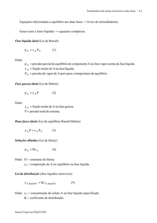 Transferência de massa convectivo entre fases 6.2
Samuel Luporini/DEQ/UFBA
⇒ Equações relacionadas a equilíbrio nas duas fases → livros de termodinâmica.
⇒ Gases reais e fases líquidas → equações complexas.
Fase líquida ideal (Lei de Raoult)
AAA Pxp = (1)
Onde:
.equilíbrioderatemperatuaparapuroAdevapordepressãoP
líquida.fasenaAdemolarfraçãox
líquida.fasedaacimavaporfasenaAcomponentedoequilíbriodeparcialpressãop
A
A
A
=
=
=
Fase gasosa ideal (Lei de Dalton)
Pyp AA = (2)
Onde:
sistema.dototalpressãoP
gasosa.fasenaAdemolarfraçãoy A
=
=
Duas fases ideais (Lei de equilíbrio Raoult-Dalton)
AAA PxPy = (3)
Soluções diluídas (Lei de Henry)
AA Hcp = (4)
Onde: H = constante de Henry
cA = composição de A no equilíbrio na fase líquida.
Lei da distribuição (dois líquidos imiscíveis)
2líquido,A1líquido,A Kcc = (5)
Onde: cA = concentração do soluto A na fase líquida especificada.
K = coeficiente de distribuição.
 